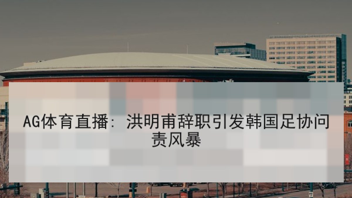 AG体育直播: 洪明甫辞职引发韩国足协问责风暴