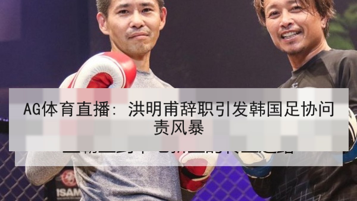 AG体育直播: 洪明甫辞职引发韩国足协问责风暴