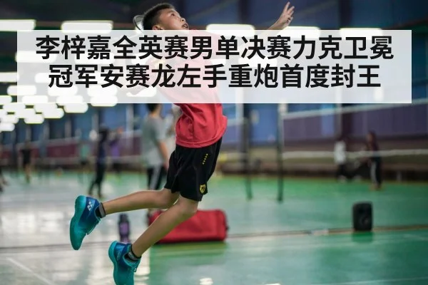 李梓嘉全英赛男单决赛力克卫冕冠军安赛龙左手重炮首度封王