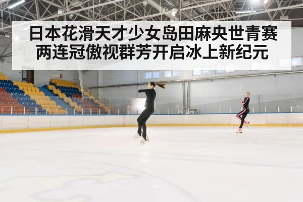 日本花滑天才少女岛田麻央世青赛两连冠傲视群芳开启冰上新纪元
